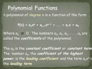 Polynomial FunctionsA polynomial of degree n is a function of the formP(x) = anxn + an-1xn-1 + ... + a1x + a0Where an       0.  The numbers a0, a1, a2, . . . , an are called the coefficients of the polynomial.  The a0is the constant coefficientorconstant term.  The  number an, the coefficient of the highest power, is the leading coefficient, and the term anxn is the leading term.