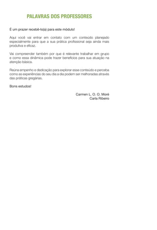 PALAVRAS DOS PROFESSORES
É um prazer recebê-lo(a) para este módulo!
Aqui você vai entrar em contato com um conteúdo planejado
especialmente para que a sua prática profissional seja ainda mais
produtiva e eficaz.
Vai compreender também por que é relevante trabalhar em grupo
e como essa dinâmica pode trazer benefícios para sua atuação na
atenção básica.
Reúna empenho e dedicação para explorar esse conteúdo e perceba
como as experiências do seu dia a dia podem ser melhoradas através
das práticas gregárias.
Bons estudos!
Carmen L. O. O. Moré
Carla Ribeiro
 