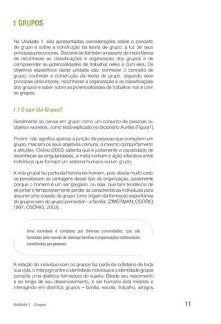 Unidade 1 - Grupos 11
1 GRUPOS
Na Unidade 1, são apresentadas considerações sobre o conceito
de grupo e sobre a construção da teoria de grupo, à luz de seus
principais precursores. Discorre-se também a respeito da importância
de reconhecer as classificações e organização dos grupos e de
compreender as potencialidades de trabalhar neles e com eles. Os
objetivos específicos desta unidade são: conhecer o conceito de
grupo; conhecer a construção da teoria de grupo, segundo seus
principais precursores; reconhecer a organização e as classificações
dos grupos e saber sobre as potencialidades de trabalhar nos e com
os grupos.
1.1 O que são Grupos?
Geralmente se pensa em grupo como um conjunto de pessoas ou
objetos reunidos, como está explicado no dicionário Aurélio (Figura1).
Porém, não significa apenas a junção de pessoas que compõem um
grupo, mas sim os seus objetivos comuns, o mesmo comportamento
e atitudes. Osório (2003) salienta que é justamente a capacidade de
reconhecer as singularidades, a meta comum e ação interativa entre
indivíduos que formam um sistema humano ou um grupo.
A vida grupal faz parte da história do homem, pois desde muito cedo
se perceberam as vantagens desse tipo de organização, justamente
porque o homem é um ser gregário, ou seja, que tem tendência de
se juntar e temporariamente perder as características individuais para
assumir uma coesão de grupo. Uma origem da formação espontânea
de grupos vem do grupo primordial – a família. (ZIMERMAN; OSÓRIO,
1997, OSÓRIO, 2003).
Uma sociedade é composta por diversas comunidades, que são
formadas pela reunião de diversas famílias e organizações institucionais
constituídas por pessoas.
A relação do indivíduo com os grupos faz parte do cotidiano de toda
sua vida, o interjogo entre a identidade individual e a identidade grupal
compõe uma dialética formadora do sujeito. Desde seu nascimento
e ao longo de seu desenvolvimento, o ser humano está inserido e
interagindo em distintos grupos – família, escola, trabalho, amigos.
 