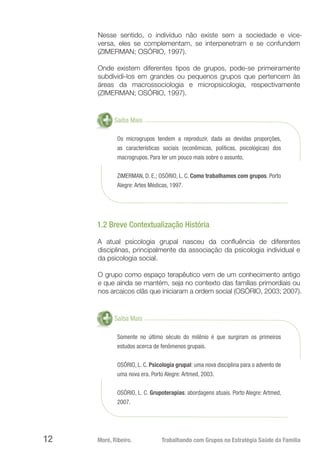Moré, Ribeiro.	 Trabalhando com Grupos na Estratégia Saúde da Família12
Nesse sentido, o indivíduo não existe sem a sociedade e vice-
versa, eles se complementam, se interpenetram e se confundem
(ZIMERMAN; OSÓRIO, 1997).
Onde existem diferentes tipos de grupos, pode-se primeiramente
subdividi-los em grandes ou pequenos grupos que pertencem às
áreas da macrossociologia e micropsicologia, respectivamente
(ZIMERMAN; OSÓRIO, 1997).
Saiba Mais
Os microgrupos tendem a reproduzir, dada as devidas proporções,
as características sociais (econômicas, políticas, psicológicas) dos
macrogrupos. Para ler um pouco mais sobre o assunto,
ZIMERMAN, D. E.; OSÓRIO, L. C. Como trabalhamos com grupos. Porto
Alegre: Artes Médicas, 1997.
1.2 Breve Contextualização História
A atual psicologia grupal nasceu da confluência de diferentes
disciplinas, principalmente da associação da psicologia individual e
da psicologia social.
O grupo como espaço terapêutico vem de um conhecimento antigo
e que ainda se mantém, seja no contexto das famílias primordiais ou
nos arcaicos clãs que iniciaram a ordem social (OSÓRIO, 2003; 2007).
Saiba Mais
Somente no último século do milênio é que surgiram os primeiros
estudos acerca de fenômenos grupais.
OSÓRIO, L. C. Psicologia grupal: uma nova disciplina para o advento de
uma nova era. Porto Alegre: Artmed, 2003.
OSÓRIO, L. C. Grupoterapias: abordagens atuais. Porto Alegre: Artmed,
2007.
 