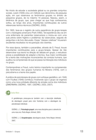 Unidade 1 - Grupos 13
No intuito de estudar a sociedade global ou os grandes conjuntos
sociais, Lewin (1946) criou um método que denominou de pesquisa
ação, em que observava os fenômenos grupais no âmbito de
pequenos grupos, de no máximo 15 pessoas. Nasceu, assim, a
dinâmica de grupo, que, para chegar ao que hoje conhecemos,
sofreu, ao longo dos anos, importantes contribuições de outros
referenciais teórico-técnicos (OSÓRIO, 2003).
Em 1905, teve-se o registro de outra experiência de grupo-terapia
com o tisiologista americano Pratt (1992). Tal experiência deu-se em
uma enfermaria de pacientes tuberculosos e iniciou-se com uma
aula prévia sobre higiene e problemas da tuberculose, seguida de
perguntas e de livre discussão. Essas “classes coletivas” trouxeram
excelentes resultados na recuperação dos doentes.
Por essa época, também a psicanálise, através de S. Freud, trouxe
importantes contribuições para a grupo-terapia. Apesar de não
desenvolver sua teoria na direção do debate em grupo, o estudioso
previa a possibilidade de adaptar a técnica. Sua maior contribuição
foi a teoria das motivações inconscientes da conduta humana, que
auxiliou na compreensão do que se passa na interação dos indivíduos
no grupo.
Contemporâneo a Freud, outro teórico importante na compreensão
dos fenômenos dos grupos humanos foi Moreno (1978), com o
psicodrama e a teoria dos papéis.
A prática de psicoterapia de grupo com enfoque gestáltico, em 1948,
com Foulkes (1948) contribuiu mostrando que o grupo se organiza
como uma nova entidade diferente da simples soma dos indivíduos
(ZIMERMAN; OSÓRIO, 1997, OSÓRIO, 2003, 2007).
Saiba Mais
A gestalterapia preocupou-se também com a descrição detalhada
da abordagem grupal para criar fronteiras com a abordagem da
psicoterapia individual.
OSÓRIO, L. C. Psicologia grupal: uma nova disciplina para o advento de
uma nova era. Porto Alegre: Artmed, 2003.
OSÓRIO, L. C. Grupoterapias: abordagens atuais. Porto Alegre: Artmed,
2007.
 