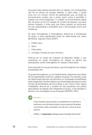 Moré, Ribeiro.	 Trabalhando com Grupos na Estratégia Saúde da Família16
Os grupos ditos abertos também têm um objetivo. Em contrapartida,
não há um tempo de duração definido, e, além disso, o grupo
inicia com um número mínimo de participantes que, ao longo do
funcionamento, podem sair e entrar, assim como é permitido o
ingresso de novos integrantes. O cuidado no funcionamento desse
tipo de grupo se dá com relação ao número de pessoas, que deve
sempre respeitar o limite para que todos possam se reconhecer
em sua singularidade e possibilitar que a comunicação ocorra sem
problemas.
Os tipos homogêneos e heterogêneos referem-se à constituição
do grupo, e essa classificação pode ser determinada por vários
elementos, segundo Osório (2007):
a)	 Público-alvo;
b)	 Sexo;
c)	 Faixa etária;
d)	 Condição mórbida de seus membros.
Pode-se ter um grupo de mulheres de diferentes idades, o que
caracteriza um grupo homogêneo em relação ao gênero dos
participantes, porém heterogêneo em relação à faixa etária.
Outro exemplo é um grupo de idosos, que é homogêneo com relação
à população-alvo.
Os grupos homogêneos, ou com história prévia, selecionam seu critério
de homogeneidade conforme o objetivo do grupo. Por exemplo, pode
ser determinado pelo tipo de sofrimento ou morbidade compartilhado
pelos integrantes. Estudos relatam que tal estratégia abrange um maior
número de beneficiados de forma eficaz e com menor custo. Nessa
modalidade, deve-se ter o cuidado de não popularizar sua prática,
descuidando da seleção dos integrantes do grupo, e não banalizar a
técnica a ser empregada na sua condução (OSÓRIO, 2007).
Saiba Mais
O fator terapêutico dessa proposta é a possibilidade de os pacientes se
identificarem com sofrimentos similares e juntos superarem dificuldades
e preconceitos, dando continuidade à sua vida com o mínimo de danos
possíveis.
OSÓRIO,L.C.Grupoterapias:abordagensatuais.PortoAlegre:Artmed,2007.
 