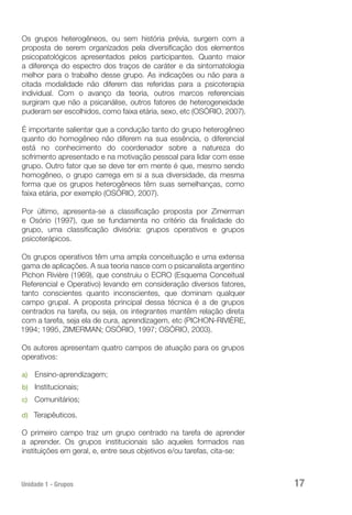 Unidade 1 - Grupos 17
Os grupos heterogêneos, ou sem história prévia, surgem com a
proposta de serem organizados pela diversificação dos elementos
psicopatológicos apresentados pelos participantes. Quanto maior
a diferença do espectro dos traços de caráter e da sintomatologia
melhor para o trabalho desse grupo. As indicações ou não para a
citada modalidade não diferem das referidas para a psicoterapia
individual. Com o avanço da teoria, outros marcos referenciais
surgiram que não a psicanálise, outros fatores de heterogeneidade
puderam ser escolhidos, como faixa etária, sexo, etc (OSÓRIO, 2007).
É importante salientar que a condução tanto do grupo heterogêneo
quanto do homogêneo não diferem na sua essência, o diferencial
está no conhecimento do coordenador sobre a natureza do
sofrimento apresentado e na motivação pessoal para lidar com esse
grupo. Outro fator que se deve ter em mente é que, mesmo sendo
homogêneo, o grupo carrega em si a sua diversidade, da mesma
forma que os grupos heterogêneos têm suas semelhanças, como
faixa etária, por exemplo (OSÓRIO, 2007).
Por último, apresenta-se a classificação proposta por Zimerman
e Osório (1997), que se fundamenta no critério da finalidade do
grupo, uma classificação divisória: grupos operativos e grupos
psicoterápicos.
Os grupos operativos têm uma ampla conceituação e uma extensa
gama de aplicações. A sua teoria nasce com o psicanalista argentino
Pichon Rivière (1969), que construiu o ECRO (Esquema Conceitual
Referencial e Operativo) levando em consideração diversos fatores,
tanto conscientes quanto inconscientes, que dominam qualquer
campo grupal. A proposta principal dessa técnica é a de grupos
centrados na tarefa, ou seja, os integrantes mantêm relação direta
com a tarefa, seja ela de cura, aprendizagem, etc (PICHON-RIVIÈRE,
1994; 1995, ZIMERMAN; OSÓRIO, 1997; OSÓRIO, 2003).
Os autores apresentam quatro campos de atuação para os grupos
operativos:
a)	 Ensino-aprendizagem;
b)	 Institucionais;
c)	 Comunitários;
d)	 Terapêuticos.
O primeiro campo traz um grupo centrado na tarefa de aprender
a aprender. Os grupos institucionais são aqueles formados nas
instituições em geral, e, entre seus objetivos e/ou tarefas, cita-se:
 