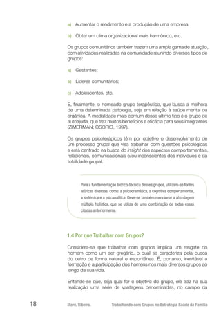 Moré, Ribeiro.	 Trabalhando com Grupos na Estratégia Saúde da Família18
a)	 Aumentar o rendimento e a produção de uma empresa;
b)	 Obter um clima organizacional mais harmônico, etc.
Os grupos comunitários também trazem uma ampla gama de atuação,
com atividades realizadas na comunidade reunindo diversos tipos de
grupos:
a)	 Gestantes;
b)	 Líderes comunitários;
c)	 Adolescentes, etc.
E, finalmente, o nomeado grupo terapêutico, que busca a melhora
de uma determinada patologia, seja em relação à saúde mental ou
orgânica. A modalidade mais comum desse último tipo é o grupo de
autoajuda, que traz muitos benefícios e eficácia para seus integrantes
(ZIMERMAN; OSÓRIO, 1997).
Os grupos psicoterápicos têm por objetivo o desenvolvimento de
um processo grupal que visa trabalhar com questões psicológicas
e está centrado na busca do insight dos aspectos comportamentais,
relacionais, comunicacionais e/ou inconscientes dos indivíduos e da
totalidade grupal.
Para a fundamentação teórico-técnica desses grupos, utilizam-se fontes
teóricas diversas, como: a psicodramática, a cognitiva comportamental,
a sistêmica e a psicanalítica. Deve-se também mencionar a abordagem
múltipla holística, que se utiliza de uma combinação de todas essas
citadas anteriormente.
1.4 Por que Trabalhar com Grupos?
Considera-se que trabalhar com grupos implica um resgate do
homem como um ser gregário, o qual se caracteriza pela busca
do outro de forma natural e espontânea. É, portanto, inevitável a
formação e a participação dos homens nos mais diversos grupos ao
longo da sua vida.
Entende-se que, seja qual for o objetivo do grupo, ele traz na sua
realização uma série de vantagens denominadas, no campo da
 