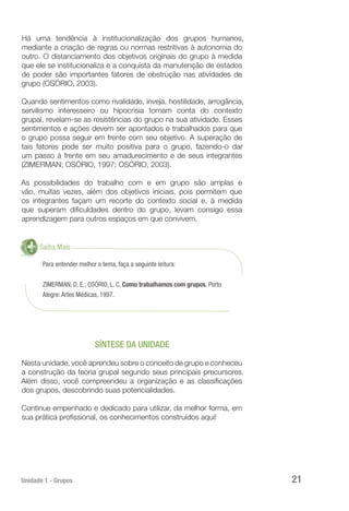 Unidade 1 - Grupos 21
Há uma tendência à institucionalização dos grupos humanos,
mediante a criação de regras ou normas restritivas à autonomia do
outro. O distanciamento dos objetivos originais do grupo à medida
que ele se institucionaliza e a conquista da manutenção de estados
de poder são importantes fatores de obstrução nas atividades de
grupo (OSÓRIO, 2003).
Quando sentimentos como rivalidade, inveja, hostilidade, arrogância,
servilismo interesseiro ou hipocrisia tomam conta do contexto
grupal, revelam-se as resistências do grupo na sua atividade. Esses
sentimentos e ações devem ser apontados e trabalhados para que
o grupo possa seguir em frente com seu objetivo. A superação de
tais fatores pode ser muito positiva para o grupo, fazendo-o dar
um passo à frente em seu amadurecimento e de seus integrantes
(ZIMERMAN; OSÓRIO, 1997; OSÓRIO, 2003).
As possibilidades do trabalho com e em grupo são amplas e
vão, muitas vezes, além dos objetivos iniciais, pois permitem que
os integrantes façam um recorte do contexto social e, à medida
que superam dificuldades dentro do grupo, levam consigo essa
aprendizagem para outros espaços em que convivem.
Saiba Mais
Para entender melhor o tema, faça a seguinte leitura:
ZIMERMAN, D. E.; OSÓRIO, L. C. Como trabalhamos com grupos. Porto
Alegre: Artes Médicas, 1997.
SÍNTESE DA UNIDADE
Nesta unidade, você aprendeu sobre o conceito de grupo e conheceu
a construção da teoria grupal segundo seus principais precursores.
Além disso, você compreendeu a organização e as classificações
dos grupos, descobrindo suas potencialidades.
Continue empenhado e dedicado para utilizar, da melhor forma, em
sua prática profissional, os conhecimentos construídos aqui!
 