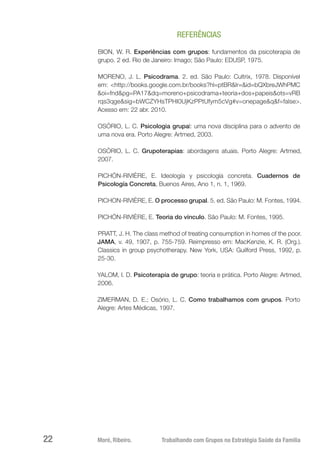 Moré, Ribeiro.	 Trabalhando com Grupos na Estratégia Saúde da Família22
REFERÊNCIAS
BION, W. R. Experiências com grupos: fundamentos da psicoterapia de
grupo. 2 ed. Rio de Janeiro: Imago; São Paulo: EDUSP, 1975.
MORENO, J. L. Psicodrama. 2. ed. São Paulo: Cultrix, 1978. Disponível
em: <http://books.google.com.br/books?hl=ptBR&lr=&id=bQXbreJWhPMC
&oi=fnd&pg=PA17&dq=moreno+psicodrama+teoria+dos+papeis&ots=vRB
rqs3qge&sig=bWCZYHsTPHI0UjKzPPtUfym5cVg#v=onepage&q&f=false>.
Acesso em: 22 abr. 2010.
OSÓRIO, L. C. Psicologia grupal: uma nova disciplina para o advento de
uma nova era. Porto Alegre: Artmed, 2003.
OSÓRIO, L. C. Grupoterapias: abordagens atuais. Porto Alegre: Artmed,
2007.
PICHÓN-RIVIÈRE, E. Ideología y psicología concreta. Cuadernos de
Psicología Concreta, Buenos Aires, Ano 1, n. 1, 1969.
PICHON-RIVIÈRE, E. O processo grupal. 5. ed. São Paulo: M. Fontes, 1994.
PICHÓN-RIVIÈRE, E. Teoria do vínculo. São Paulo: M. Fontes, 1995.
PRATT, J. H. The class method of treating consumption in homes of the poor.
JAMA, v. 49, 1907, p. 755-759. Reimpresso em: MacKenzie, K. R. (Org.).
Classics in group psychotherapy. New York, USA: Guilford Press, 1992, p.
25-30.
YALOM, I. D. Psicoterapia de grupo: teoria e prática. Porto Alegre: Artmed,
2006.
ZIMERMAN, D. E.; Osório, L. C. Como trabalhamos com grupos. Porto
Alegre: Artes Médicas, 1997.
 