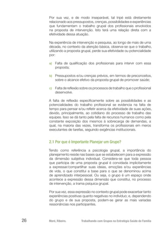 Moré, Ribeiro.	 Trabalhando com Grupos na Estratégia Saúde da Família26
Por sua vez, e de modo inseparável, tal tripé está diretamente
relacionado aos pressupostos, crenças, possibilidades e experiências
que fundamentam o trabalho grupal dos profissionais envolvidos
na proposta de intervenção. Isto terá uma relação direta com a
efetividade dessa atuação.
Na experiência de intervenção e pesquisa, ao longo de mais de uma
década, no contexto da atenção básica, observa-se que o trabalho,
utilizando a proposta grupal, perde sua efetividade ou potencialidade
por:
a)	 Falta de qualificação dos profissionais para intervir com essa
proposta;
b)	 Pressupostos e/ou crenças prévios, em termos de preconceitos,
sobre o alcance efetivo da proposta grupal de promover saúde;
c)	 Falta de reflexão sobre os processos de trabalho que o profissional
desenvolve.
A falta de reflexão especificamente sobre as possibilidades e as
potencialidades do trabalho profissional se evidencia na falta de
tempo para pensar e/ou refletir acerca da efetividade de suas ações,
devido, principalmente, ao cotidiano do processo de trabalho das
equipes. Isso se dá tanto pela falta de recursos humanos como pela
constante exposição dos mesmos à sobrecarga de demandas, a
qual, na maioria das vezes, transforma os profissionais em meros
executantes de tarefas, seguindo exigências institucionais.
2.1 Por que é Importante Planejar um Grupo?
Tendo como referência a psicologia grupal, a importância do
planejamento reside nas bases que se estabelecem para a expressão
da dimensão subjetiva individual. Considera-se que toda pessoa
que participa de uma proposta grupal é convidada implicitamente
a expressar/compartilhar suas ideias, emoções e/ou experiências
de vida, o que constitui a base para o que se denominou acima
de aprendizado interpessoal. Ou seja, o grupo é um espaço onde
acontece a expressão dessa dimensão que constitui, no processo
de intervenção, a trama psíquica grupal.
Por sua vez, essa expressão no contexto grupal pode exacerbar tanto
experiências positivas quanto negativas no indivíduo; e, dependendo
do grupo e de sua proposta, podem-se gerar as mais variadas
ressonâncias nos participantes.
 