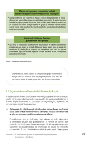 Unidade 2 - O trabalho com grupos: a importância do planejamento,
organização e condução
29
Mapear os lugares na comunidade onde já
acontecem/aconteceram eventos sociais ou grupais.
• Esse procedimento tem o objetivo de checar a possível utilização do local de realiza-
ção do grupo,quando falta espaço para a atividade nas unidades de saúde.Isso pode
favorecer a proposta grupal/comunitária,como também pode auxiliar os proﬁssionais
da saúde na sua melhor inserção através de grupos já presentes na comunidade,
quando eles já estão acontecendo, visando ao objetivo principal da atenção básica,
que é promover saúde.
Montar estratégias de fluxos de
participantes para grupos
• Aqui torna-se necessário o reconhecimento dos processos de trabalho dos diferentes
proﬁssionais que atuam na Unidade Básica de Saúde, assim como a criação de
estratégias de divulgação da proposta na comunidade, seja com os agentes
comunitários, seja com usuários, seja com cartazes em locais de boa circulação de
pessoas da comunidade.
Quadro 3: Planejamento de intervenção grupal.
Entende-se que, para o sucesso de uma proposta grupal no contexto da
atenção básica, é essencial essa fase do planejamento, tanto à luz dos
recursos da equipe de saúde quanto à luz dos recursos comunitários.
2.3 Organizando uma Proposta de Intervenção Grupal
Aorganizaçãodeumapropostadeintervençãogrupaltemumarelação
direta com o seu planejamento, no sentido de suas possibilidades e
limites. Especificamente no processo de organização, é preciso ter
em conta os seguintes aspectos:	
a)	 Definição do objetivo principal e dos específicos, de forma
clara para todos os envolvidos, sempre à luz das informações
advindas das necessidades da comunidade.
Considera-se que a definição clara desse aspecto determina
a identidade grupal dos participantes e norteia as ações dos
profissionais, tanto para favorecer o aprendizado grupal como para
sustentar as possibilidades de promoção da saúde no contexto
comunitário. A importância dessa definição para a psicologia grupal
 