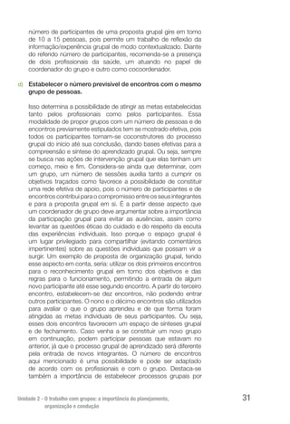 Unidade 2 - O trabalho com grupos: a importância do planejamento,
organização e condução
31
número de participantes de uma proposta grupal gire em torno
de 10 a 15 pessoas, pois permite um trabalho de reflexão da
informação/experiência grupal de modo contextualizado. Diante
do referido número de participantes, recomenda-se a presença
de dois profissionais da saúde, um atuando no papel de
coordenador do grupo e outro como cocoordenador.
d)	 Estabelecer o número previsível de encontros com o mesmo
grupo de pessoas.
Isso determina a possibilidade de atingir as metas estabelecidas
tanto pelos profissionais como pelos participantes. Essa
modalidade de propor grupos com um número de pessoas e de
encontros previamente estipulados tem se mostrado efetiva, pois
todos os participantes tornam-se coconstrutores do processo
grupal do início até sua conclusão, dando bases efetivas para a
compreensão e síntese do aprendizado grupal. Ou seja, sempre
se busca nas ações de intervenção grupal que elas tenham um
começo, meio e fim. Considera-se ainda que determinar, com
um grupo, um número de sessões auxilia tanto a cumprir os
objetivos traçados como favorece a possibilidade de constituir
uma rede efetiva de apoio, pois o número de participantes e de
encontros contribui para o compromisso entre os seus integrantes
e para a proposta grupal em si. É a partir desse aspecto que
um coordenador de grupo deve argumentar sobre a importância
da participação grupal para evitar as ausências, assim como
levantar as questões éticas do cuidado e do respeito da escuta
das experiências individuais. Isso porque o espaço grupal é
um lugar privilegiado para compartilhar (evitando comentários
impertinentes) sobre as questões individuais que possam vir a
surgir. Um exemplo de proposta de organização grupal, tendo
esse aspecto em conta, seria: utilizar os dois primeiros encontros
para o reconhecimento grupal em torno dos objetivos e das
regras para o funcionamento, permitindo a entrada de algum
novo participante até esse segundo encontro. A partir do terceiro
encontro, estabelecem-se dez encontros, não podendo entrar
outros participantes. O nono e o décimo encontros são utilizados
para avaliar o que o grupo aprendeu e de que forma foram
atingidas as metas individuais de seus participantes. Ou seja,
esses dois encontros favorecem um espaço de sínteses grupal
e de fechamento. Caso venha a se constituir um novo grupo
em continuação, podem participar pessoas que estavam no
anterior, já que o processo grupal de aprendizado será diferente
pela entrada de novos integrantes. O número de encontros
aqui mencionado é uma possibilidade e pode ser adaptado
de acordo com os profissionais e com o grupo. Destaca-se
também a importância de estabelecer processos grupais por
 