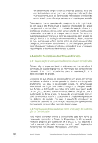 Moré, Ribeiro.	 Trabalhando com Grupos na Estratégia Saúde da Família32
um determinado tempo e com as mesmas pessoas. Isso cria
condições efetivas para o grupo ser um lugar de confirmação das
vivências individuais e de aprendizado interpessoal, favorecendo
o crescimento pessoal e os processos de educação para a saúde.
Considera-se que as questões do planejamento e da organização
de um grupo são transversais a qualquer modalidade de grupo
que possa vir a ser trabalhado no contexto da atenção básica, e o
profissional envolvido deverá estar sempre atento às modificações
necessárias para melhor se adequar aos contextos. Os aspectos
supracitados desenharam-se a partir da experiência com grupos na
atenção básica e da avaliação de sua efetividade. Assim, observa-
se que, quando não se tem clareza sobre os objetivos e/ou metas
desejadas, acontece um esvaziamento da proposta grupal, gerando
desmotivação em todos os envolvidos, podendo vir a ser um espaço
negativo para a expressão da dimensão subjetiva.
2.4 Aspectos Necessários à Coordenação de Grupos.
2.4.1 Coordenação Grupal:AspectosTécnicos a Serem Considerados
Existem alguns aspectos técnicos relevantes no que se refere à
condução, às etapas da proposta de intervenção e às características
pessoais tidas como importantes para a coordenação e a
cocoordenação de grupos.
Considera-se que a figura do coordenador de um grupo, em termos
simbólicos, é similar a de um guarda de trânsito em um grande
cruzamento. Ou seja, o coordenador ocupa, na comunicação
interpessoal, um lugar para onde convergem os diálogos, sendo
sua função a distribuição das falas para todos que fazem parte
de um grupo, estando atento às consequências dialógicas para a
sustentação do tema grupal, na busca de um significado comum
para os envolvidos. Assim, o coordenador é um grande organizador
de diálogos de sentido. Por isso, é importante reconhecer as
habilidades pessoais de comunicação interpessoal e aperfeiçoá-las
tecnicamente para o melhor exercício dessa função.
2.4.2 Condução do Processo Grupal como um Espaço de Sustenta-
ção da Comunicação
Para melhor sustentar teórica e tecnicamente este item, torna-se
necessário apresentar a Teoria da Pragmática da Comunicação
Humana, proposta por Watzlawick et al (1993, p. 45), segundo a
qual a comunicação afeta o comportamento, tendo implicações
fundamentais nas relações interpessoais. Dizem eles:
 