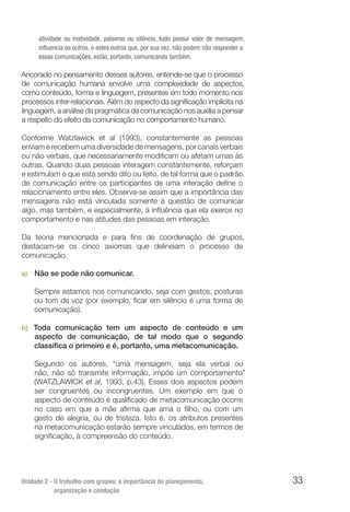 Unidade 2 - O trabalho com grupos: a importância do planejamento,
organização e condução
33
atividade ou inatividade, palavras ou silêncio, tudo possui valor de mensagem,
influencia os outros, e estes outros que, por sua vez, não podem não responder a
essas comunicações, estão, portanto, comunicando também.
Ancorado no pensamento desses autores, entende-se que o processo
de comunicação humana envolve uma complexidade de aspectos,
como conteúdo, forma e linguagem, presentes em todo momento nos
processos inter-relacionais. Além do aspecto da significação implícita na
linguagem, a análise da pragmática da comunicação nos auxilia a pensar
a respeito do efeito da comunicação no comportamento humano.
Conforme Watzlawick et al (1993), constantemente as pessoas
enviam e recebem uma diversidade de mensagens, por canais verbais
ou não verbais, que necessariamente modificam ou afetam umas às
outras. Quando duas pessoas interagem constantemente, reforçam
e estimulam o que está sendo dito ou feito, de tal forma que o padrão
de comunicação entre os participantes de uma interação define o
relacionamento entre eles. Observa-se assim que a importância das
mensagens não está vinculada somente à questão de comunicar
algo, mas também, e especialmente, à influência que ela exerce no
comportamento e nas atitudes das pessoas em interação.
Da teoria mencionada e para fins de coordenação de grupos,
destacam-se os cinco axiomas que delineiam o processo de
comunicação.
a)	 Não se pode não comunicar.
Sempre estamos nos comunicando, seja com gestos, posturas
ou tom de voz (por exemplo, ficar em silêncio é uma forma de
comunicação).
b)	 Toda comunicação tem um aspecto de conteúdo e um
aspecto de comunicação, de tal modo que o segundo
classifica o primeiro e é, portanto, uma metacomunicação.
Segundo os autores, “uma mensagem, seja ela verbal ou
não, não só transmite informação, impõe um comportamento”
(WATZLAWICK et al, 1993, p.43). Esses dois aspectos podem
ser congruentes ou incongruentes. Um exemplo em que o
aspecto de conteúdo é qualificado de metacomunicação ocorre
no caso em que a mãe afirma que ama o filho, ou com um
gesto de alegria, ou de tristeza. Isto é, os atributos presentes
na metacomunicação estarão sempre vinculados, em termos de
significação, à compreensão do conteúdo.
 