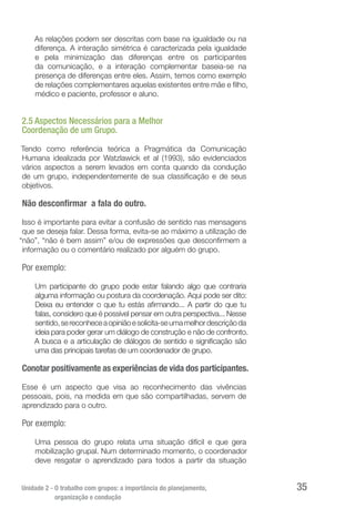 Unidade 2 - O trabalho com grupos: a importância do planejamento,
organização e condução
35
As relações podem ser descritas com base na igualdade ou na
diferença. A interação simétrica é caracterizada pela igualdade
e pela minimização das diferenças entre os participantes
da comunicação, e a interação complementar baseia-se na
presença de diferenças entre eles. Assim, temos como exemplo
de relações complementares aquelas existentes entre mãe e filho,
médico e paciente, professor e aluno.
2.5 Aspectos Necessários para a Melhor
Coordenação de um Grupo.
Tendo como referência teórica a Pragmática da Comunicação
Humana idealizada por Watzlawick et al (1993), são evidenciados
vários aspectos a serem levados em conta quando da condução
de um grupo, independentemente de sua classificação e de seus
objetivos.
Não desconfirmar a fala do outro.
Isso é importante para evitar a confusão de sentido nas mensagens
que se deseja falar. Dessa forma, evita-se ao máximo a utilização de
“não”, “não é bem assim” e/ou de expressões que desconfirmem a
informação ou o comentário realizado por alguém do grupo.
Por exemplo:
Um participante do grupo pode estar falando algo que contraria
alguma informação ou postura da coordenação. Aqui pode ser dito:
Deixa eu entender o que tu estás afirmando... A partir do que tu
falas, considero que é possível pensar em outra perspectiva... Nesse
sentido,sereconheceaopiniãoesolicita-seumamelhordescriçãoda
ideia para poder gerar um diálogo de construção e não de confronto.
A busca e a articulação de diálogos de sentido e significação são
uma das principais tarefas de um coordenador de grupo.
Conotar positivamente as experiências de vida dos participantes.
Esse é um aspecto que visa ao reconhecimento das vivências
pessoais, pois, na medida em que são compartilhadas, servem de
aprendizado para o outro.
Por exemplo:
Uma pessoa do grupo relata uma situação difícil e que gera
mobilização grupal. Num determinado momento, o coordenador
deve resgatar o aprendizado para todos a partir da situação
 