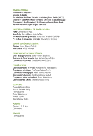 GOVERNO FEDERAL
Presidente da República
Ministro da Saúde
Secretario de Gestão do Trabalho e da Educação na Saúde (SGTES)
Diretora do Departamento de Gestão da Educação na Saúde (DEGES)
Coordenador Geral de Ações Estratégicas em Educação na Saúde
Responsável técnico pelo projeto UNA-SUS
UNIVERSIDADE FEDERAL DE SANTA CATARINA
Reitor Álvaro Toubes Prata
Vice-Reitor Carlos Alberto Justo da Silva
Pró-Reitora de Pós-graduação Maria Lúcia de Barros Camargo
Pró-reitora de pesquisa e extensão Débora Peres Menezes
CENTRO DE CIÊNCIAS DA SAÚDE
Diretora Kenya Schmidt Reibnitz
Vice-Diretor Arício Treitinger
DEPARTAMENTO DE SAÚDE PÚBLICA
Chefe do Departamento Walter Ferreira de Oliveira
Subchefe do Departamento Jane Maria de Souza Philippi
Coordenadora do Curso Elza Berger Salema Coelho
COMITÊ GESTOR
Coordenador Geral do Projeto Carlos Alberto Justo da Silva
Coordenadora do Curso Elza Berger Salema Coelho
Coordenadora Pedagógica Kenya Schmidt Reibnitz
Coordenadora Executiva Rosângela Leonor Goulart
Coordenadora Interinstitucional Sheila Rubia Lindner
Coordenador de Tutoria Antonio Fernando Boing
EQUIPE EaD
Alexandra Crispim Boing
Antonio Fernando Boing
Fátima Büchele
Sheila Rubia Lindner
Rodrigo Moretti
Juliana Regina Destro
AUTORES
Carmen L. O. O. Moré
Carla Ribeiro
REVISOR
Fátima Büchele
 