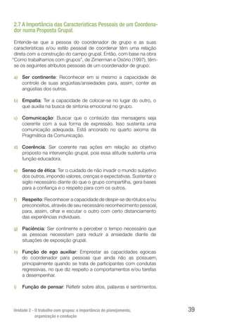 Unidade 2 - O trabalho com grupos: a importância do planejamento,
organização e condução
39
2.7 A Importância das Características Pessoais de um Coordena-
dor numa Proposta Grupal.
Entende-se que a pessoa do coordenador de grupo e as suas
características e/ou estilo pessoal de coordenar têm uma relação
direta com a construção do campo grupal. Então, com base na obra
“Como trabalhamos com grupos”, de Zimerman e Osório (1997), têm-
se os seguintes atributos pessoais de um coordenador de grupo:
a)	 Ser continente: Reconhecer em si mesmo a capacidade de
controle de suas angústias/ansiedades para, assim, conter as
angústias dos outros.
b)	 Empatia: Ter a capacidade de colocar-se no lugar do outro, o
que auxilia na busca de sintonia emocional no grupo.
c)	 Comunicação: Buscar que o conteúdo das mensagens seja
coerente com a sua forma de expressão. Isso sustenta uma
comunicação adequada. Está ancorado no quarto axioma da
Pragmática da Comunicação.
d)	 Coerência: Ser coerente nas ações em relação ao objetivo
proposto na intervenção grupal, pois essa atitude sustenta uma
função educadora.
e)	 Senso de ética: Ter o cuidado de não invadir o mundo subjetivo
dos outros, impondo valores, crenças e expectativas. Sustentar o
sigilo necessário diante do que o grupo compartilha, gera bases
para a confiança e o respeito para com os outros.
f)	 Respeito: Reconhecer a capacidade de despir-se de rótulos e/ou
preconceitos, através de seu necessário reconhecimento pessoal,
para, assim, olhar e escutar o outro com certo distanciamento
das experiências individuais.
g)	 Paciência: Ser continente e perceber o tempo necessário que
as pessoas necessitam para reduzir a ansiedade diante de
situações de exposição grupal.
h)	 Função de ego auxiliar: Emprestar as capacidades egoicas
do coordenador para pessoas que ainda não as possuem,
principalmente quando se trata de participantes com condutas
regressivas, no que diz respeito a comportamentos e/ou tarefas
a desempenhar.
i)	 Função de pensar: Refletir sobre atos, palavras e sentimentos.
 