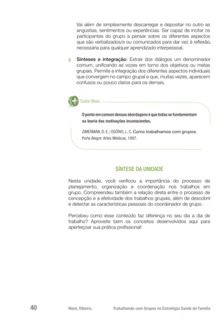 Moré, Ribeiro.	 Trabalhando com Grupos na Estratégia Saúde da Família40
Vai além de simplesmente descarregar e depositar no outro as
angústias, sentimentos ou experiências. Ser capaz de incitar os
participantes do grupo a pensar sobre os diferentes aspectos
que são verbalizados/e ou comunicados para dar vez à reflexão,
necessária para qualquer aprendizado interpessoal.
j)	 Sínteses e integração: Extrair dos diálogos um denominador
comum, unificando as vozes em torno dos objetivos ou metas
grupais. Permite a integração dos diferentes aspectos individuais
que convergem no campo grupal e que, muitas vezes, aparecem
confusos ou pouco claros para os demais.
Saiba Mais
Opontoemcomumdessasabordagenséquetodassefundamentam
na teoria das motivações inconscientes.
ZIMERMAN, D. E.; OSÓRIO, L. C. Como trabalhamos com grupos.
Porto Alegre: Artes Médicas, 1997.
SÍNTESE DA UNIDADE
Nesta unidade, você verificou a importância do processo de
planejamento, organização e coordenação nos trabalhos em
grupo. Compreendeu também a relação direta entre o processo de
concepção e a efetividade dos trabalhos grupais, além de descobrir
e detectar as características pessoais do coordenador de grupo.
Percebeu como esse conteúdo faz diferença no seu dia a dia de
trabalho? Aproveite bem os conceitos desenvolvidos aqui para
aperfeiçoar sua prática profissional!
 