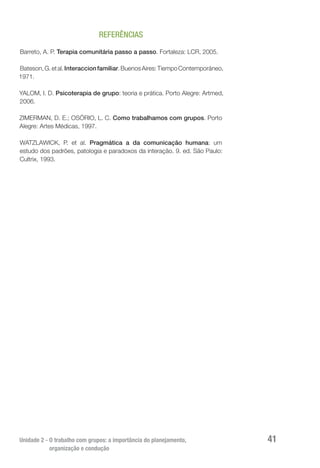 Unidade 2 - O trabalho com grupos: a importância do planejamento,
organização e condução
41
REFERÊNCIAS
Barreto, A. P. Terapia comunitária passo a passo. Fortaleza: LCR, 2005.
Bateson,G.etal.Interaccionfamiliar.BuenosAires:TiempoContemporáneo,
1971.
YALOM, I. D. Psicoterapia de grupo: teoria e prática. Porto Alegre: Artmed,
2006.
ZIMERMAN, D. E.; OSÓRIO, L. C. Como trabalhamos com grupos. Porto
Alegre: Artes Médicas, 1997.
WATZLAWICK, P. et al. Pragmática a da comunicação humana: um
estudo dos padrões, patologia e paradoxos da interação. 9. ed. São Paulo:
Cultrix, 1993. 
 