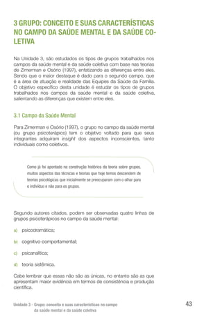 Unidade 3 - Grupo: conceito e suas características no campo
da saúde mental e da saúde coletiva
43
3 GRUPO: CONCEITO E SUAS CARACTERÍSTICAS
NO CAMPO DA SAÚDE MENTAL E DA SAÚDE CO-
LETIVA
Na Unidade 3, são estudados os tipos de grupos trabalhados nos
campos da saúde mental e da saúde coletiva com base nas teorias
de Zimerman e Osório (1997), enfatizando as diferenças entre eles.
Sendo que o maior destaque é dado para o segundo campo, que
é a área de atuação e realidade das Equipes da Saúde da Família.
O objetivo específico desta unidade é estudar os tipos de grupos
trabalhados nos campos da saúde mental e da saúde coletiva,
salientando as diferenças que existem entre eles.
3.1 Campo da Saúde Mental
Para Zimerman e Osório (1997), o grupo no campo da saúde mental
(ou grupo psicoterápico) tem o objetivo voltado para que seus
integrantes adquiram insight dos aspectos inconscientes, tanto
individuais como coletivos.
Como já foi apontado na construção histórica da teoria sobre grupos,
muitos aspectos das técnicas e teorias que hoje temos descendem de
teorias psicológicas que inicialmente se preocuparam com o olhar para
o indivíduo e não para os grupos.
Segundo autores citados, podem ser observadas quatro linhas de
grupos psicoterápicos no campo da saúde mental:
a)	 psicodramática;
b)	 cognitivo-comportamental;
c)	 psicanalítica;
d)	 teoria sistêmica.
Cabe lembrar que essas não são as únicas, no entanto são as que
apresentam maior evidência em termos de consistência e produção
científica.
 