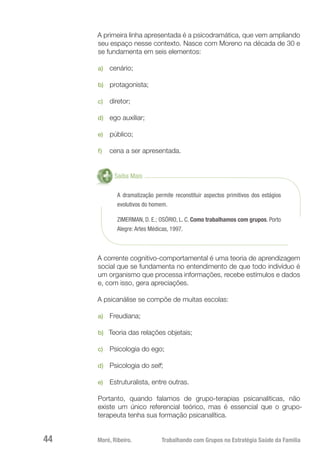 Moré, Ribeiro.	 Trabalhando com Grupos na Estratégia Saúde da Família44
A primeira linha apresentada é a psicodramática, que vem ampliando
seu espaço nesse contexto. Nasce com Moreno na década de 30 e
se fundamenta em seis elementos:
a)	 cenário;
b)	 protagonista;
c)	 diretor;
d)	 ego auxiliar;
e)	 público;
f)	 cena a ser apresentada.
Saiba Mais
A dramatização permite reconstituir aspectos primitivos dos estágios
evolutivos do homem.
ZIMERMAN, D. E.; OSÓRIO, L. C. Como trabalhamos com grupos. Porto
Alegre: Artes Médicas, 1997.
A corrente cognitivo-comportamental é uma teoria de aprendizagem
social que se fundamenta no entendimento de que todo indivíduo é
um organismo que processa informações, recebe estímulos e dados
e, com isso, gera apreciações.
A psicanálise se compõe de muitas escolas:
a)	 Freudiana;
b)	 Teoria das relações objetais;
c)	 Psicologia do ego;
d)	 Psicologia do self;
e)	 Estruturalista, entre outras.
Portanto, quando falamos de grupo-terapias psicanalíticas, não
existe um único referencial teórico, mas é essencial que o grupo-
terapeuta tenha sua formação psicanalítica.
 