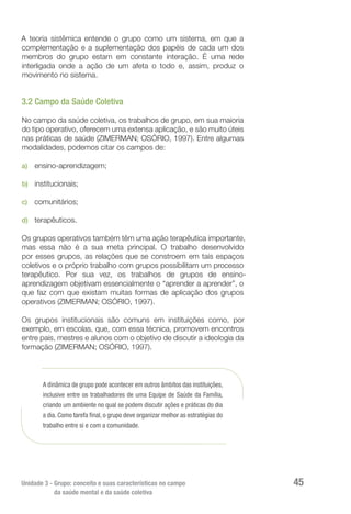 Unidade 3 - Grupo: conceito e suas características no campo
da saúde mental e da saúde coletiva
45
A teoria sistêmica entende o grupo como um sistema, em que a
complementação e a suplementação dos papéis de cada um dos
membros do grupo estam em constante interação. É uma rede
interligada onde a ação de um afeta o todo e, assim, produz o
movimento no sistema.
3.2 Campo da Saúde Coletiva
No campo da saúde coletiva, os trabalhos de grupo, em sua maioria
do tipo operativo, oferecem uma extensa aplicação, e são muito úteis
nas práticas de saúde (ZIMERMAN; OSÓRIO, 1997). Entre algumas
modalidades, podemos citar os campos de:
a)	 ensino-aprendizagem;
b)	 institucionais;
c)	 comunitários;
d)	 terapêuticos.
Os grupos operativos também têm uma ação terapêutica importante,
mas essa não é a sua meta principal. O trabalho desenvolvido
por esses grupos, as relações que se constroem em tais espaços
coletivos e o próprio trabalho com grupos possibilitam um processo
terapêutico. Por sua vez, os trabalhos de grupos de ensino-
aprendizagem objetivam essencialmente o “aprender a aprender”, o
que faz com que existam muitas formas de aplicação dos grupos
operativos (ZIMERMAN; OSÓRIO, 1997).
Os grupos institucionais são comuns em instituições como, por
exemplo, em escolas, que, com essa técnica, promovem encontros
entre pais, mestres e alunos com o objetivo de discutir a ideologia da
formação (ZIMERMAN; OSÓRIO, 1997).
A dinâmica de grupo pode acontecer em outros âmbitos das instituições,
inclusive entre os trabalhadores de uma Equipe de Saúde da Família,
criando um ambiente no qual se podem discutir ações e práticas do dia
a dia. Como tarefa final, o grupo deve organizar melhor as estratégias do
trabalho entre si e com a comunidade.
 