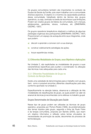 Moré, Ribeiro.	 Trabalhando com Grupos na Estratégia Saúde da Família46
Os grupos comunitários também são importantes no contexto da
Equipe da Saúde da Família, pois visam trabalhar com a comunidade
diversos aspectos. O objetivo é o incentivo às capacidades positivas
dessa comunidade, trabalhado dentro da técnica dos grupos
operativos, ou seja, centrado na tarefa de reconhecer suas limitações.
Podem ser criados grupos de líderes da comunidade, com crianças,
adolescentes, gestantes, idosos, mulheres, etc (ZIMERMAN;
OSÓRIO, 1997).
Os grupos operativos terapêuticos objetivam a melhora de algumas
patologias orgânicas dos participantes (ZIMERMAN; OSÓRIO, 1997).
Proporcionam um espaço de autoajuda entre seus integrantes, onde
que podem:
a)	 discutir e aprender a conviver com a sua doença;
b)	 construir coletivamente estratégias de ações;
c)	 trocar experiências vividas.
3.3 Diferentes Modalidades de Grupos,seus Objetivos eAplicações
Na Unidade 2, são explicitadas as modalidades de grupos e suas
características específicas para auxiliar o coordenador na utilização
das técnicas mais adequadas para cada uma.
3.3.1 Diferentes Possibilidades de Grupo no
Contexto da Atenção Básica
Existe uma variedade de denominações para o trabalho com grupos,
bem como é possível encontrar diferentes classificações para eles,
conforme apontado na Unidade 2.
Especificamente na atenção básica, observa-se a utilização de três
modalidades de classificações de grupo, as quais podem se valer do
arsenal de técnicas já reconhecidas como efetivas no trabalho grupal:
Grupos Denominados de Educação para Saúde
Nesse tipo de grupo podem ser utilizadas as técnicas de grupo
operativo, propostas por Pichon-Rivière (1969), da problematização
dos temas trazidos pelo grupo, seguindo a linha de Paulo Freire
e da terapia comunitária, proposta por Barreto (2005), que visam
um objetivo informativo e reflexão sobre temas vinculados às
necessidades de promoção da saúde, decorrentes do processo de
territorialização.
 