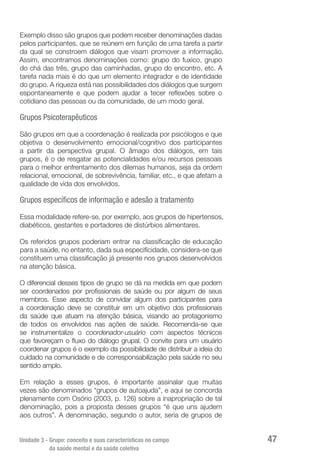 Unidade 3 - Grupo: conceito e suas características no campo
da saúde mental e da saúde coletiva
47
Exemplo disso são grupos que podem receber denominações dadas
pelos participantes, que se reúnem em função de uma tarefa a partir
da qual se constroem diálogos que visam promover a informação.
Assim, encontramos denominações como: grupo do fuxico, grupo
do chá das três, grupo das caminhadas, grupo do encontro, etc. A
tarefa nada mais é do que um elemento integrador e de identidade
do grupo. A riqueza está nas possibilidades dos diálogos que surgem
espontaneamente e que podem ajudar a tecer reflexões sobre o
cotidiano das pessoas ou da comunidade, de um modo geral.
Grupos Psicoterapêuticos
São grupos em que a coordenação é realizada por psicólogos e que
objetiva o desenvolvimento emocional/cognitivo dos participantes
a partir da perspectiva grupal. O âmago dos diálogos, em tais
grupos, é o de resgatar as potencialidades e/ou recursos pessoais
para o melhor enfrentamento dos dilemas humanos, seja da ordem
relacional, emocional, de sobrevivência, familiar, etc., e que afetam a
qualidade de vida dos envolvidos.
Grupos específicos de informação e adesão a tratamento
Essa modalidade refere-se, por exemplo, aos grupos de hipertensos,
diabéticos, gestantes e portadores de distúrbios alimentares.
Os referidos grupos poderiam entrar na classificação de educação
para a saúde, no entanto, dada sua especificidade, considera-se que
constituem uma classificação já presente nos grupos desenvolvidos
na atenção básica.
O diferencial desses tipos de grupo se dá na medida em que podem
ser coordenados por profissionais de saúde ou por algum de seus
membros. Esse aspecto de convidar algum dos participantes para
a coordenação deve se constituir em um objetivo dos profissionais
da saúde que atuam na atenção básica, visando ao protagonismo
de todos os envolvidos nas ações de saúde. Recomenda-se que
se instrumentalize o coordenador-usuário com aspectos técnicos
que favoreçam o fluxo do diálogo grupal. O convite para um usuário
coordenar grupos é o exemplo da possibilidade de distribuir a ideia do
cuidado na comunidade e de corresponsabilização pela saúde no seu
sentido amplo.
Em relação a esses grupos, é importante assinalar que muitas
vezes são denominados “grupos de autoajuda”, e aqui se concorda
plenamente com Osório (2003, p. 126) sobre a inapropriação de tal
denominação, pois a proposta desses grupos “é que uns ajudem
aos outros”. A denominação, segundo o autor, seria de grupos de
 