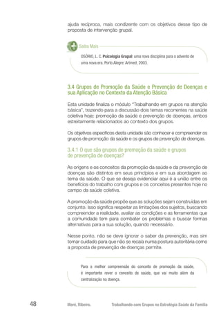 Moré, Ribeiro.	 Trabalhando com Grupos na Estratégia Saúde da Família48
ajuda recíproca, mais condizente com os objetivos desse tipo de
proposta de intervenção grupal.
OSÓRIO, L. C. Psicologia Grupal: uma nova disciplina para o advento de
uma nova era. Porto Alegre: Artmed, 2003.
Saiba Mais
3.4 Grupos de Promoção da Saúde e Prevenção de Doenças e
sua Aplicação no Contexto da Atenção Básica
Esta unidade finaliza o módulo “Trabalhando em grupos na atenção
básica”, trazendo para a discussão dois temas recorrentes na saúde
coletiva hoje: promoção da saúde e prevenção de doenças, ambos
estreitamente relacionados ao contexto dos grupos.
Os objetivos específicos desta unidade são conhecer e compreender os
grupos de promoção da saúde e os grupos de prevenção de doenças.
3.4.1 O que são grupos de promoção da saúde e grupos
de prevenção de doenças?
As origens e os conceitos da promoção da saúde e da prevenção de
doenças são distintos em seus princípios e em sua abordagem ao
tema da saúde. O que se deseja evidenciar aqui é a união entre os
benefícios do trabalho com grupos e os conceitos presentes hoje no
campo da saúde coletiva.
A promoção da saúde propõe que as soluções sejam construídas em
conjunto. Isso significa respeitar as limitações dos sujeitos, buscando
compreender a realidade, avaliar as condições e as ferramentas que
a comunidade tem para combater os problemas e buscar formas
alternativas para a sua solução, quando necessário.
Nesse ponto, não se deve ignorar o saber da prevenção, mas sim
tomar cuidado para que não se recaia numa postura autoritária como
a proposta de prevenção de doenças permite.
Para a melhor compreensão do conceito de promoção da saúde,
é importante rever o conceito de saúde, que vai muito além da
centralização na doença.
 