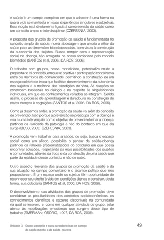 Unidade 3 - Grupo: conceito e suas características no campo
da saúde mental e da saúde coletiva
49
A saúde é um campo complexo em que o adoecer é uma forma na
qual a vida se manifesta em suas experiências singulares e subjetivas.
Essa noção está diretamente ligada à compreensão da saúde como
um conceito amplo e interdisciplinar (CZERESNIA, 2003).
A proposta dos grupos de promoção da saúde é fundamentada no
conceito amplo de saúde, numa abordagem que amplia o olhar da
saúde para as dimensões biopsicossociais, com vistas à construção
da autonomia dos sujeitos. Busca romper com a representação
social da doença, tão arraigada na nossa sociedade pelo modelo
biomédico (SANTOS et al, 2006, DA ROS, 2006).
O trabalho com grupos, nessa modalidade, potencializa muito a
propostadetalconceito,emqueseobjetivaaparticipaçãocooperativa
entre os membros da comunidade, permitindo a construção de um
espaço coletivo de troca que facilita o desenvolvimento da autonomia
dos sujeitos e a melhoria das condições de vida. As relações se
constroem baseadas no diálogo e no respeito às singularidades
individuais, em que os conhecimentos variados se integram. Sendo
assim, o processo de aprendizagem é duradouro na construção de
novas crenças e cognições (SANTOS et al, 2006, DA ROS, 2006).
Como já dissemos antes, a promoção da saúde vai além do conceito
de prevenção. Isso porque a prevenção se preocupa com a doença e
visa a uma intervenção com o objetivo de prevenir/eliminar a doença,
partindo da realidade da patologia e não do contexto em que ela
surge (BUSS, 2003; CZERESNIA, 2003).
A promoção vem trabalhar para a saúde, ou seja, busca o espaço
social como um aliado, possibilita o pensar da saúde-doença
partindo da reflexão problematizadora do cotidiano em que possa
encontrar soluções, respeitando as reais possibilidades dos sujeitos
e comunidades, através da troca e da construção de uma saúde que
parte da realidade desse contexto e não de outro.
Outro aspecto relevante dos grupos de promoção da saúde e da
sua atuação no campo comunitário é o alcance político que eles
proporcionam. É um espaço onde os sujeitos têm oportunidade de
reconhecer seu direito à vida em condições dignas e construir, desta
forma, sua cidadania (SANTOS et al, 2006, DA ROS, 2006).
O desenvolvimento das atividades dos grupos de promoção deve
considerar as peculiaridades dos contextos socioeconômicos, os
conhecimentos científicos e saberes disponíveis na comunidade
na qual se inserem, e, como em qualquer atividade de grupo, estar
atento às mobilizações emocionais que surgem desse tipo de
trabalho (ZIMERMAN; OSÓRIO, 1997, DA ROS, 2006).
 