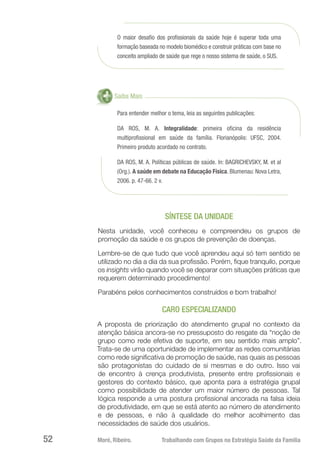 Moré, Ribeiro.	 Trabalhando com Grupos na Estratégia Saúde da Família52
O maior desafio dos profissionais da saúde hoje é superar toda uma
formação baseada no modelo biomédico e construir práticas com base no
conceito ampliado de saúde que rege o nosso sistema de saúde, o SUS.
Saiba Mais
Para entender melhor o tema, leia as seguintes publicações:
DA ROS, M. A. Integralidade: primeira oficina da residência
multiprofissional em saúde da família. Florianópolis: UFSC, 2004.
Primeiro produto acordado no contrato.
DA ROS, M. A. Políticas públicas de saúde. In: BAGRICHEVSKY, M. et al
(Org.). A saúde em debate na Educação Física. Blumenau: Nova Letra,
2006. p. 47-66. 2 v.
SÍNTESE DA UNIDADE
Nesta unidade, você conheceu e compreendeu os grupos de
promoção da saúde e os grupos de prevenção de doenças.
Lembre-se de que tudo que você aprendeu aqui só tem sentido se
utilizado no dia a dia da sua profissão. Porém, fique tranquilo, porque
os insights virão quando você se deparar com situações práticas que
requerem determinado procedimento!
Parabéns pelos conhecimentos construídos e bom trabalho!
CARO ESPECIALIZANDO
A proposta de priorização do atendimento grupal no contexto da
atenção básica ancora-se no pressuposto do resgate da “noção de
grupo como rede efetiva de suporte, em seu sentido mais amplo”.
Trata-se de uma oportunidade de implementar as redes comunitárias
como rede significativa de promoção de saúde, nas quais as pessoas
são protagonistas do cuidado de si mesmas e do outro. Isso vai
de encontro à crença produtivista, presente entre profissionais e
gestores do contexto básico, que aponta para a estratégia grupal
como possibilidade de atender um maior número de pessoas. Tal
lógica responde a uma postura profissional ancorada na falsa ideia
de produtividade, em que se está atento ao número de atendimento
e de pessoas, e não à qualidade do melhor acolhimento das
necessidades de saúde dos usuários.
 