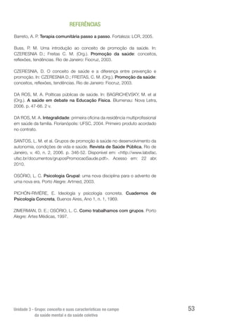 Unidade 3 - Grupo: conceito e suas características no campo
da saúde mental e da saúde coletiva
53
REFERÊNCIAS
Barreto, A. P. Terapia comunitária passo a passo. Fortaleza: LCR, 2005.
Buss, P. M. Uma introdução ao conceito de promoção da saúde. In:
CZERESNIA D.; Freitas C. M. (Org.). Promoção da saúde: conceitos,
reflexões, tendências. Rio de Janeiro: Fiocruz, 2003.
CZERESNIA, D. O conceito de saúde e a diferença entre prevenção e
promoção. In: CZERESNIA D.; FREITAS, C. M. (Org.). Promoção da saúde:
conceitos, reflexões, tendências. Rio de Janeiro: Fiocruz, 2003.
DA ROS, M. A. Políticas públicas de saúde. In: BAGRICHEVSKY, M. et al
(Org.). A saúde em debate na Educação Física. Blumenau: Nova Letra,
2006. p. 47-66. 2 v.
DA ROS, M. A. Integralidade: primeira oficina da residência multiprofissional
em saúde da família. Florianópolis: UFSC, 2004. Primeiro produto acordado
no contrato.
SANTOS, L. M. et al. Grupos de promoção à saúde no desenvolvimento da
autonomia, condições de vida e saúde. Revista de Saúde Pública, Rio de
Janeiro, v. 40, n. 2, 2006. p. 346-52. Disponível em: <http://www.labsfac.
ufsc.br/documentos/gruposPromocaoSaude.pdf>. Acesso em: 22 abr.
2010.
OSÓRIO, L. C. Psicologia Grupal: uma nova disciplina para o advento de
uma nova era. Porto Alegre: Artmed, 2003.
PICHÓN-RIVIÈRE, E. Ideología y psicología concreta. Cuadernos de
Psicología Concreta, Buenos Aires, Ano 1, n. 1, 1969.
ZIMERMAN, D. E.; OSÓRIO, L. C. Como trabalhamos com grupos. Porto
Alegre: Artes Médicas, 1997.
 