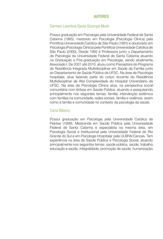 AUTORES
Carmen Leontina Ojeda Ocampo Moré
Possui graduação em Psicologia pela Universidade Federal de Santa
Catarina (1985), mestrado em Psicologia (Psicologia Clínica) pela
Pontifícia Universidade Católica de São Paulo (1991) e doutorado em
Psicologia (Psicologia Clínica) pela Pontifícia Universidade Católica de
São Paulo (2000). Desde 1992 é Professora junto o Departamento
de Psicologia da Universidade Federal de Santa Catarina atuando
na Graduação e Pós-graduação em Psicologia, sendo atualmente,
Associado I. De 2001 até 2010, atuou como Preceptora do Programa
de Residência Integrada Multidisciplinar em Saúde da Familia junto
ao Departamento de Saúde Pública da UFSC. Na área da Psicologia
hospitalar, atua fazendo parte do corpo docente da Residência
Multidisciplinar de Alta Complexidade do Hospital Universitário da
UFSC. Na área da Psicologia Clínica atua, na perspectiva social-
comunitária com ênfase em Saúde Pública, atuando e pesquisando,
principalmente nos seguintes temas: família; intervenção sistêmica
com famílias na comunidade, redes sociais, família e violência, assim
como a família e comunidade no contexto da psicologia da saúde.
Carla Ribeiro
Possui graduação em Psicologia pela Universidade Católica de
Pelotas (1999). Mestranda em Saúde Pública pela Universadade
Federal de Santa Catarina e especialista na mesma área, em
Psicologia Social e Institucional pela Universidade Federal do Rio
Grande do Sul e em Psicologia Hospitalar pela ULBRA/Canoas. Tem
experiência na área de Saúde Pública e Psicologia Social, atuando
principalmente nos seguintes temas: saúde pública, saúde, trabalho,
educação e saúde, integralidade, promoção de saúde, humanização.
 