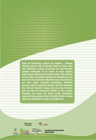 Texto da Contracapa (resumo do módulo) - Quisque
ultricies pulvinar felis id lobortis. Morbi ut metus vitae
felis sollicitudin congue vel volutpat orci. Sed tincidunt
egestas malesuada. Ut eu massa id lectus tempus
pellentesque. Maecenas vel rutrum metus. Duis ultricies
tempus odio, consectetur suscipit nisi interdum ut. Ut et
nunc non lacus euismod sollicitudin sed a orci. Donec in
est vitae augue venenatis scelerisque. Phasellus
semper, massa eu euismod lobortis, dui sem bibendum
dui, vehicula convallis magna urna non urna. Vivamus
quis est eget elit elementum fringilla in vitae magna.
Phasellus sed quam non lorem iaculis vestibulum.
uisque ultricies pulvinar felis id lobortis. Morbi ut metus
vitae felis sollicitudin congue vel volutpat orci.
Secretaria de Estado da Saúde
Santa Catarina
 