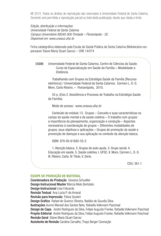 @ 2010. Todos os direitos de reprodução são reservados à Universidade Federal de Santa Catarina.
Somente será permitida a reprodução parcial ou total desta publicação, desde que citada a fonte.
Edição, distribuição e informações:
Universidade Federal de Santa Catarina
Campus Universitário 88040-900 Trindade – Florianópolis - SC
Disponível em: www.unasus.ufsc.br
Ficha catalográfica elaborada pela Escola de Saúde Pública de Santa Catarina Bibliotecária res-
ponsável: Eliane Maria Stuart Garcez – CRB 14/074
EQUIPE DE PRODUÇÃO DE MATERIAL
Coordenadora de Produção Giovana Schuelter
Design Instrucional Master Márcia Melo Bortolato
Design Instrucional Lívia Felizardo
Revisão Textual Ana Lúcia P. do Amaral
Revisão para Impressão Flávia Goulart
Design Gráfico Rafael de Queiroz Oliveira, Natália de Gouvêa Silva
Ilustrações Aurino Manoel dos Santos Neto, Rafaella Volkmann Paschoal
Design de Capa André Rodrigues da Silva, Felipe Augusto Franke, Rafaella Volkmann Paschoal
Projeto Editorial André Rodrigues da Silva, Felipe Augusto Franke, Rafaella Volkmann Paschoal
Revisão Geral Eliane Maria Stuart Garcez
Assistente de Revisão Carolina Carvalho,Thays Berger Conceição
Universidade Federal de Santa Catarina. Centro de Ciências da Saúde.
Curso de Especialização em Saúde da Família – Modalidade a
Distância.
Trabalhando com Grupos na Estratégia Saúde da Família [Recurso
eletrônico] / Universidade Federal de Santa Catarina; Carmen L. O. O.
More, Carla Ribeiro. – Florianópolis, 2010.
55 p. (Eixo 2. Assistência e Processo de Trabalho na Estratégia Saúde
da Família)
Modo de acesso: www.unasus.ufsc.br
Conteúdo do módulo 13: Grupos – Conceito e suas características no
campo da saúde mental e da saúde coletiva­­– O trabalho com grupos:
a importância do planejamento, organização e condução – Aspectos
necessários à coordenação de grupos – Diferentes modalidades de
grupos, seus objetivos e aplicações – Grupos de promoção da saúde e
prevenção de doenças e sua aplicação no contexto da atenção básica.
ISBN: 978-85-61682-55-2
1. Atenção básica. 2. Grupos de auto-ajuda. 3. Grupo social. 4.
Educação em saúde. 5. Saúde coletiva. I. UFSC. II. More, Carmen L. O. O.
III. Ribeiro, Carla. IV. Título. V. Série.
CDU: 361.1
U588t
 
