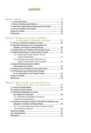 SUMÁRIO
Unidade 1 Grupos................................................................12
1.1 O que são Grupos?........................................................................ 13
1.2 Breve Contextualização Histórica................................................... 14
1.3 Diferentes Classificações/Categorizações de Grupos .................... 17
1.4 Por que Trabalhar com Grupos? .................................................... 20
Síntese da unidade............................................................................. 23
Referências......................................................................................... 24
Unidade 2 O trabalho com grupos: a importância
do planejamento, organização e condução.................26
2.1 Por que é Importante Planejar um Grupo?..................................... 28
2.2 Aspectos Necessários para o Planejamento de
Trabalhos com Grupos na Atenção Básica...................................... 29
2.3 Organizando uma Proposta de Intervenção Grupal......................... 31
2.4 Aspectos Necessários à Coordenação de Grupos........................... 34
2.4.1 Coordenação Grupal: Aspectos Técnicos
a Serem Considerados.......................................................... 34
2.4.2 Condução do Processo Grupal como um
Espaço de Sustentação da Comunicação................................ 34
2.5 Aspectos Necessários para a Melhor
Coordenação de um Grupo............................................................ 37
2.6 Etapas de uma Proposta de Intervenção Grupal............................. 39
2.7 A Importância das Características Pessoais
de um Coordenador numa Proposta Grupal................................... 41
Síntese da unidade............................................................................. 42
Referências......................................................................................... 43
Unidade 3 Grupo: conceito e suas características no
campo da saúde mental e da saúde coletiva................44
3.1 Campo da Saúde Mental............................................................... 45
3.2 Campo da Saúde Coletiva............................................................. 47
3.3 Diferentes Modalidades de Grupos,
seus Objetivos e Aplicações.......................................................... 48
3.3.1 Diferentes Possibilidades de Grupo no
Contexto da Atenção Básica.......................................................... 48
3.4 Grupos de Promoção da Saúde e Prevenção de Doenças e sua
Aplicação no Contexto da Atenção Básica...................................... 50
3.4.1 O que são grupos de promoção da saúde e grupos
de prevenção de doenças? .......................................................... 50
Síntese da unidade............................................................................. 54
Caro especializando............................................................................ 54
Referências......................................................................................... 55
 