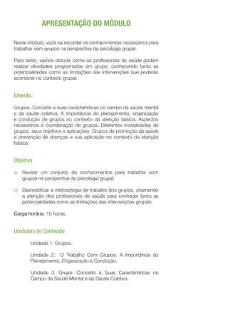 APRESENTAÇÃO DO MÓDULO
Neste módulo, você vai recordar os conhecimentos necessários para
trabalhar com grupos na perspectiva da psicologia grupal.
Para tanto, vamos discutir como os profissionais de saúde podem
realizar atividades programadas em grupo, conhecendo tanto as
potencialidades como as limitações das intervenções que poderão
acontecer no contexto grupal.
Ementa
Grupos. Conceito e suas características no campo da saúde mental
e da saúde coletiva. A importância do planejamento, organização
e condução de grupos no contexto da atenção básica. Aspectos
necessários à coordenação de grupos. Diferentes modalidades de
grupos, seus objetivos e aplicações. Grupos de promoção da saúde
e prevenção de doenças e sua aplicação no contexto da atenção
básica.
Objetivo
a)	 Revisar um conjunto de conhecimentos para trabalhar com
grupos na perspectiva da psicologia grupal;
b)	 Desmistificar a metodologia de trabalho dos grupos, chamando
a atenção dos profissionais de saúde para conhecer tanto as
potencialidades como as limitações das intervenções grupais.
Carga horária: 15 horas.
Unidades de Conteúdo
Unidade 1: Grupos.
Unidade 2: O Trabalho Com Grupos: A Importância do
Planejamento, Organização e Condução.
Unidade 3: Grupo: Conceito e Suas Características no
Campo da Saúde Mental e da Saúde Coletiva.
 