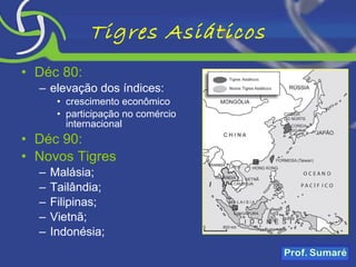 Tigres Asiáticos Déc 80: elevação dos índices: crescimento econômico participação no comércio internacional Déc 90: Novos Tigres Malásia; Tailândia; Filipinas; Vietnã; Indonésia; 