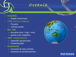 Oceania Austrália: Região Anecúmena 1770 : domínio britânico Pecuária colônias penais. Séc. XIX: pecuária ovina + trigo + ouro. grande surto migratório. 1901 : independência expansão agropecuária. Industrialização Atualmente: economia de base primária indústrias de beneficiamentos. 