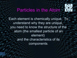 Particles in the Atom Each element is chemically unique.  To understand why they are unique,  you need to know the structure of the atom (the smallest particle of an element)  and the characteristics of its components . 
