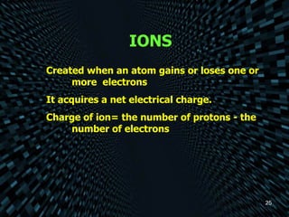 IONS Created when an atom gains or loses one or  more  electrons It acquires a net electrical charge. Charge of ion= the number of protons - the  number of electrons 