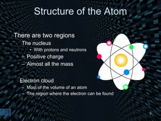 Structure of the Atom There are two regions The nucleus  With protons and neutrons Positive charge Almost all the mass Electron cloud Most of the volume of an atom The region where the electron can be found 