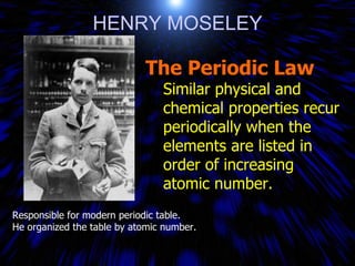 HENRY MOSELEY Responsible for modern periodic table.  He organized the table by atomic number. The Periodic Law Similar physical and chemical properties recur periodically when the elements are listed in order of increasing atomic number. 