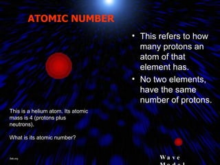 ATOMIC NUMBER This refers to how many protons an atom of that element has. No two elements, have the same number of protons. This is a helium atom. Its atomic mass is 4 (protons plus neutrons). What is its atomic number? Wave Model Jlab.org 
