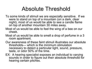 Absolute Threshold
To some kinds of stimuli we are especially sensitive. If we
  were to stand on top of a mountain (on a dark, clear
  night), most of us would be able to see a candle flame
  on top of another mountain 30 miles away.
Most of us would be able to feel the wing of a bee on our
  cheek.
Most of us would be able to smell a drop of perfume in a 3
  room apartment.
Our awareness of these faint stimuli illustrates our absolute
  thresholds— which is the minimum stimulation
  necessary to detect a particular light, sound, pressure,
  taste, or odor 50% of the time.
EX: A hearing specialist exposes an individual to varying
  sounds in order to figure out their absolute threshold for
  hearing certain pitches.
 
