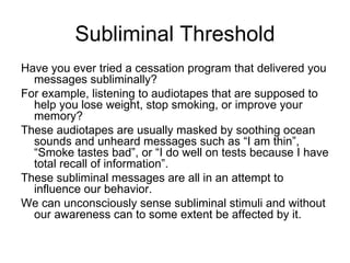 Subliminal Threshold
Have you ever tried a cessation program that delivered you
  messages subliminally?
For example, listening to audiotapes that are supposed to
  help you lose weight, stop smoking, or improve your
  memory?
These audiotapes are usually masked by soothing ocean
  sounds and unheard messages such as “I am thin”,
  “Smoke tastes bad”, or “I do well on tests because I have
  total recall of information”.
These subliminal messages are all in an attempt to
  influence our behavior.
We can unconsciously sense subliminal stimuli and without
  our awareness can to some extent be affected by it.
 