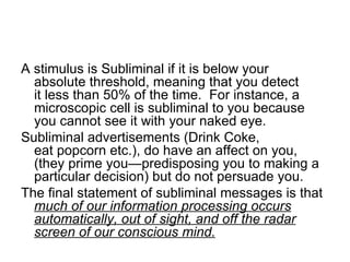 A stimulus is Subliminal if it is below your
  absolute threshold, meaning that you detect
  it less than 50% of the time. For instance, a
  microscopic cell is subliminal to you because
  you cannot see it with your naked eye.
Subliminal advertisements (Drink Coke,
  eat popcorn etc.), do have an affect on you,
  (they prime you—predisposing you to making a
  particular decision) but do not persuade you.
The final statement of subliminal messages is that
  much of our information processing occurs
  automatically, out of sight, and off the radar
  screen of our conscious mind.
 