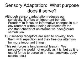 Sensory Adaptation: What purpose
         does it serve?
Although sensory adaptation reduces our
  sensitivity, it offers an important benefit:
  Freedom to focus on informative changes in our
  environment without being distracted by the
  constant chatter of uninformative background
  stimulation.
Our sensory receptors are alert to novelty; bore
  them with repetition and they free our attention
  for more important things.
This reinforces a fundamental lesson: We
  perceive the world not exactly as it is, but as it is
  useful for us to perceive it. (ex: smokers, body
  scents, etc.)
 
