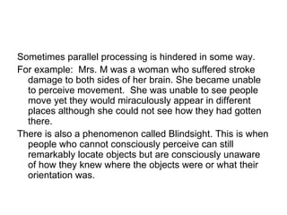 Sometimes parallel processing is hindered in some way.
For example: Mrs. M was a woman who suffered stroke
  damage to both sides of her brain. She became unable
  to perceive movement. She was unable to see people
  move yet they would miraculously appear in different
  places although she could not see how they had gotten
  there.
There is also a phenomenon called Blindsight. This is when
  people who cannot consciously perceive can still
  remarkably locate objects but are consciously unaware
  of how they knew where the objects were or what their
  orientation was.
 