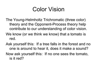 Color Vision
The Young-Helmholtz Trichromatic (three color)
  theory and the Opponent-Process theory help
  contribute to our understanding of color vision.
We know (or we think we know) that a tomato is
  red.
Ask yourself this: If a tree falls in the forest and no
  one is around to hear it, does it make a sound?
Now ask yourself this: If no one sees the tomato,
  is it red?
 
