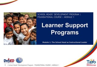 | School Heads’ Development Program: FOUNDATIONAL COURSE | MODULE 1
1
Learner Support
Programs
SCHOOL HEADS’ DEVELOPMENT PROGRAM |
FOUNDATIONAL COURSE | MODULE 1
Module 1: The School Head as Instructional Leader
 