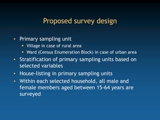 Proposed survey design
• Primary sampling unit
 Village in case of rural area
 Ward (Census Enumeration Block) in case of urban area
• Stratification of primary sampling units based on
selected variables
• House-listing in primary sampling units
• Within each selected household, all male and
female members aged between 15-64 years are
surveyed
 
