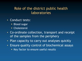 Role of the district public health
laboratories
• Conduct tests:
 Blood sugar
 Cholesterol
• Co-ordinate collection, transport and receipt
of the samples from the periphery
• Plan capacity to carry out analyses quickly
• Ensure quality control of biochemical assays
 Key factor to ensure useful results
 
